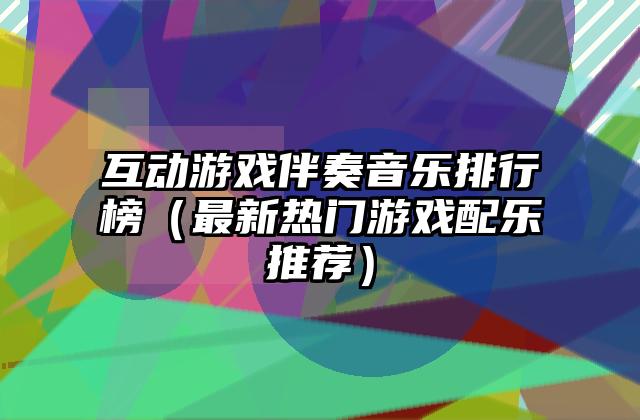 互动游戏伴奏音乐排行榜（最新热门游戏配乐推荐）