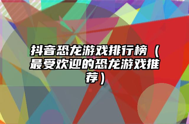 抖音恐龙游戏排行榜（最受欢迎的恐龙游戏推荐）
