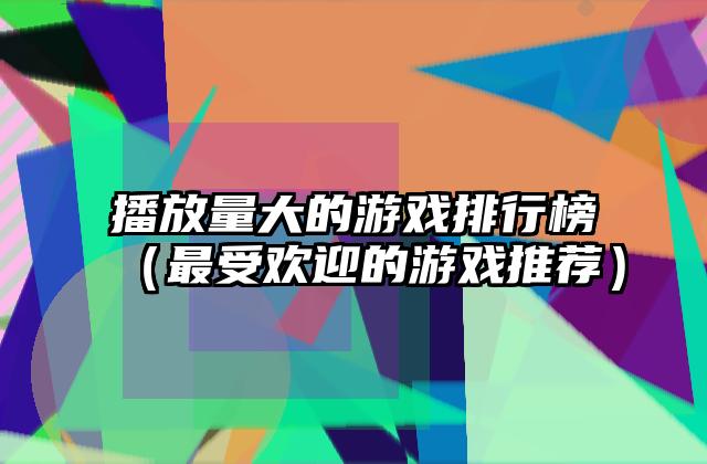 播放量大的游戏排行榜（最受欢迎的游戏推荐）