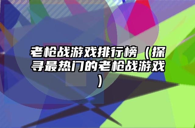老枪战游戏排行榜（探寻最热门的老枪战游戏）