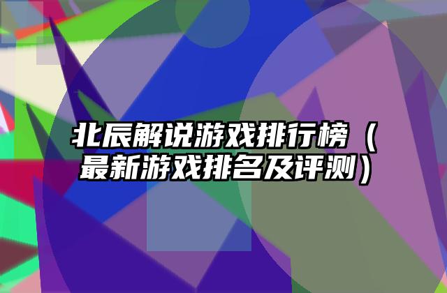 北辰解说游戏排行榜（最新游戏排名及评测）
