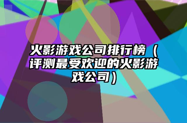 火影游戏公司排行榜（评测最受欢迎的火影游戏公司）