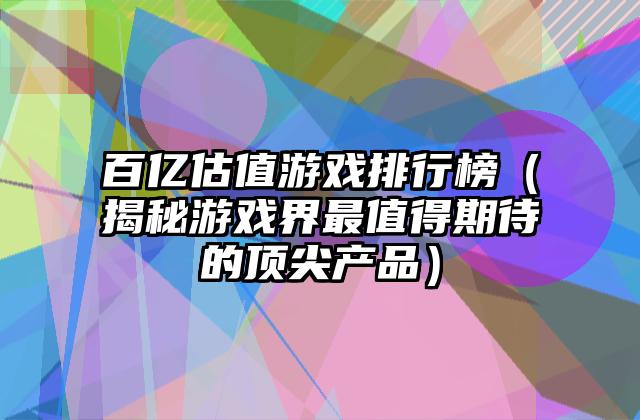 百亿估值游戏排行榜（揭秘游戏界最值得期待的顶尖产品）