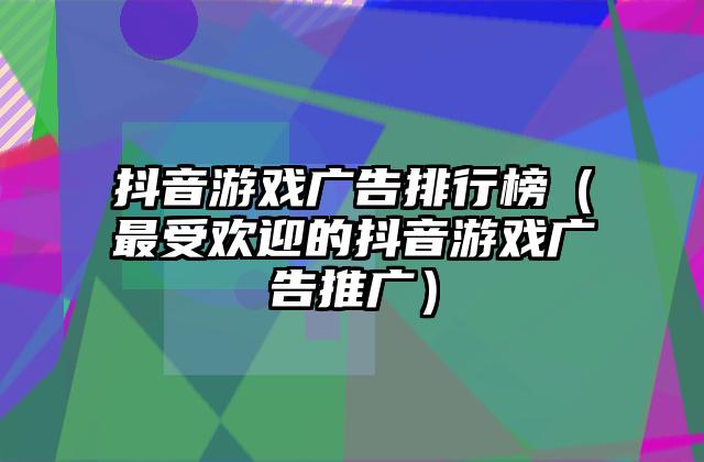 抖音游戏广告排行榜（最受欢迎的抖音游戏广告推广）