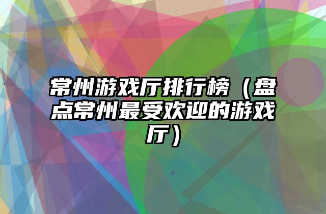常州游戏厅排行榜（盘点常州最受欢迎的游戏厅）