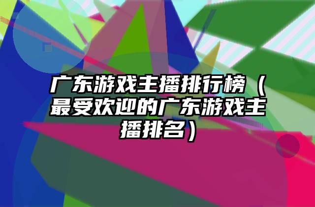 广东游戏主播排行榜（最受欢迎的广东游戏主播排名）