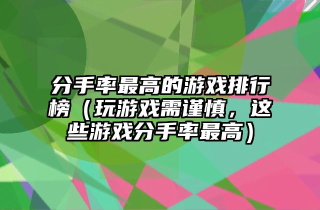 分手率最高的游戏排行榜（玩游戏需谨慎，这些游戏分手率最高）