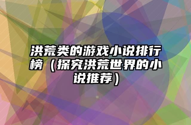 洪荒类的游戏小说排行榜（探究洪荒世界的小说推荐）