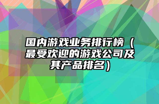 国内游戏业务排行榜（最受欢迎的游戏公司及其产品排名）