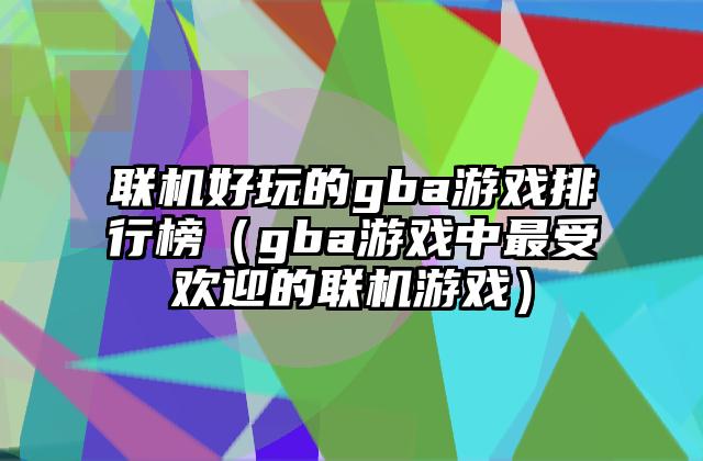 联机好玩的gba游戏排行榜（gba游戏中最受欢迎的联机游戏）