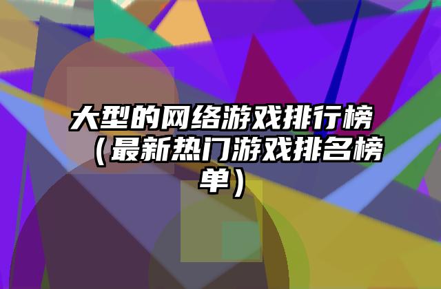 大型的网络游戏排行榜（最新热门游戏排名榜单）