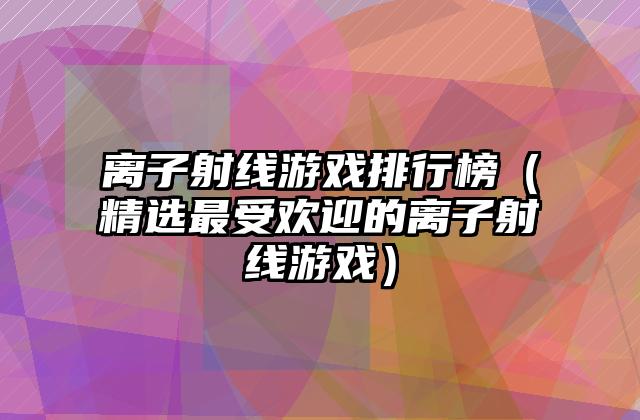 离子射线游戏排行榜（精选最受欢迎的离子射线游戏）