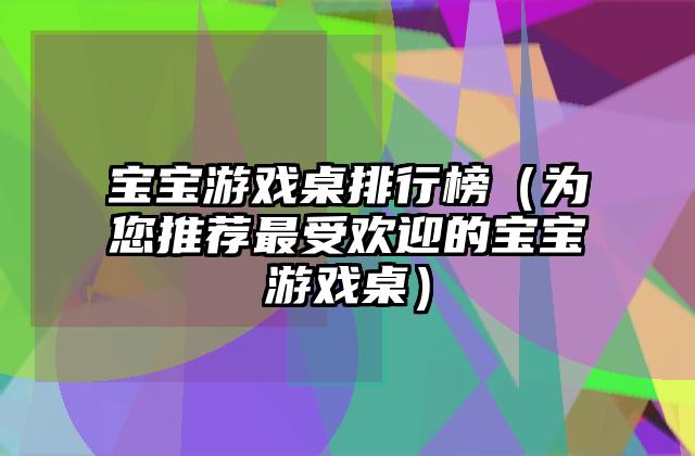 宝宝游戏桌排行榜（为您推荐最受欢迎的宝宝游戏桌）