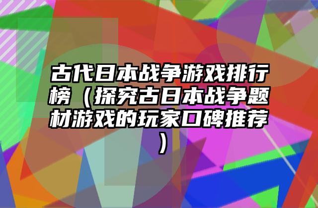 古代日本战争游戏排行榜（探究古日本战争题材游戏的玩家口碑推荐）