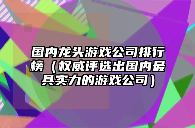 国内龙头游戏公司排行榜（权威评选出国内最具实力的游戏公司）