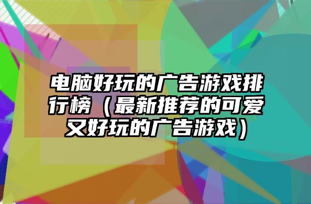 电脑好玩的广告游戏排行榜（最新推荐的可爱又好玩的广告游戏）