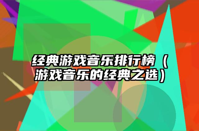 经典游戏音乐排行榜（游戏音乐的经典之选）
