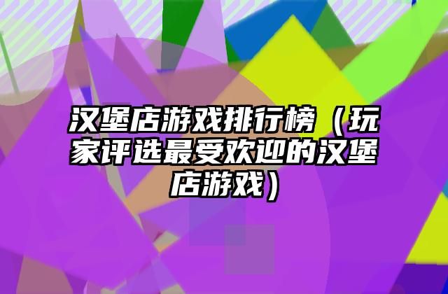 汉堡店游戏排行榜（玩家评选最受欢迎的汉堡店游戏）