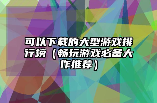 可以下载的大型游戏排行榜（畅玩游戏必备大作推荐）
