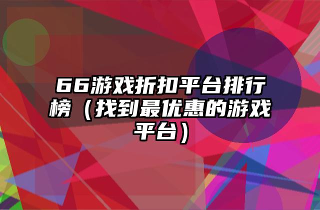 66游戏折扣平台排行榜（找到最优惠的游戏平台）