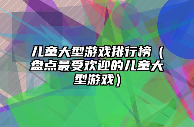 儿童大型游戏排行榜（盘点最受欢迎的儿童大型游戏）