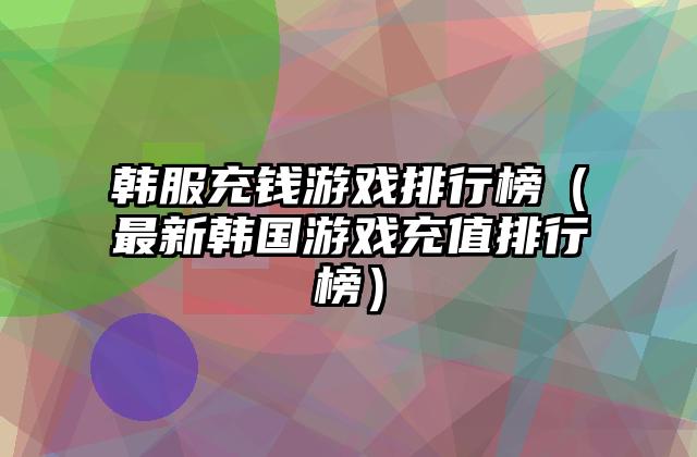 韩服充钱游戏排行榜（最新韩国游戏充值排行榜）