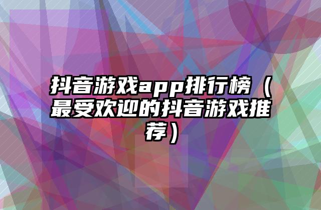 抖音游戏app排行榜（最受欢迎的抖音游戏推荐）