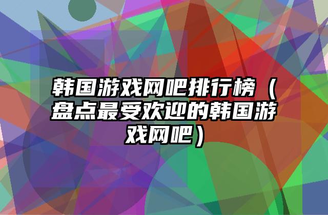 韩国游戏网吧排行榜（盘点最受欢迎的韩国游戏网吧）