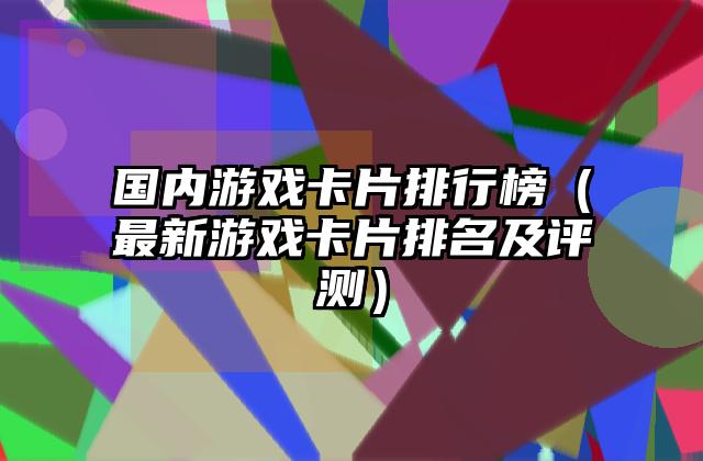 国内游戏卡片排行榜（最新游戏卡片排名及评测）