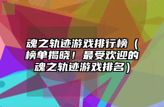 魂之轨迹游戏排行榜（榜单揭晓！最受欢迎的魂之轨迹游戏排名）