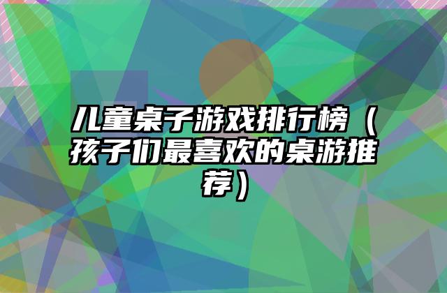 儿童桌子游戏排行榜（孩子们最喜欢的桌游推荐）