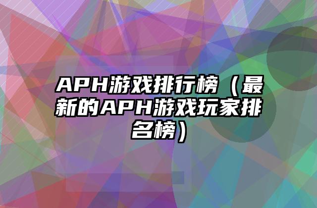 APH游戏排行榜（最新的APH游戏玩家排名榜）