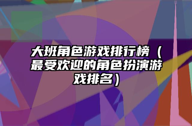 大班角色游戏排行榜（最受欢迎的角色扮演游戏排名）