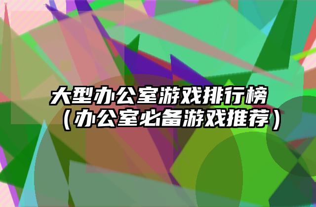 大型办公室游戏排行榜（办公室必备游戏推荐）