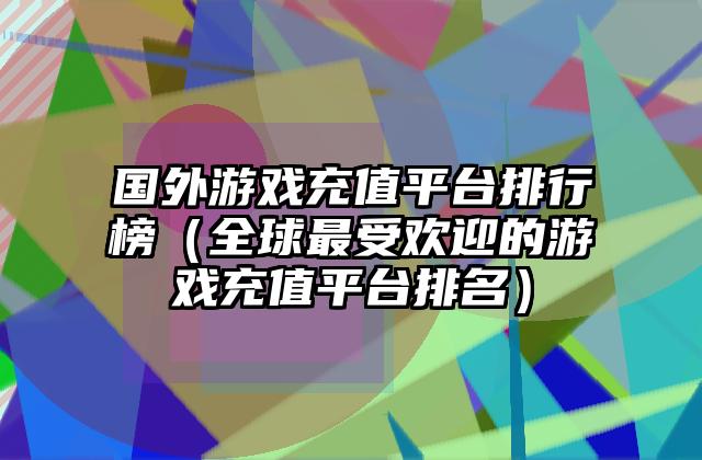 国外游戏充值平台排行榜（全球最受欢迎的游戏充值平台排名）