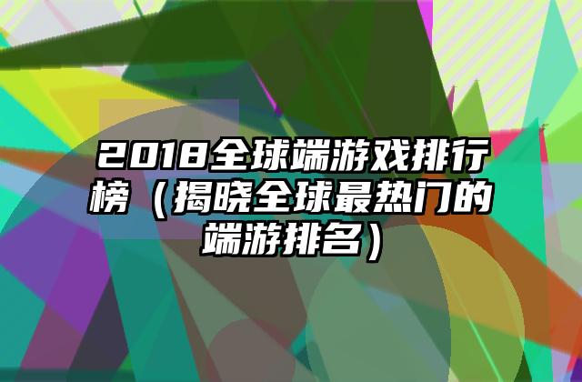 2018全球端游戏排行榜（揭晓全球最热门的端游排名）