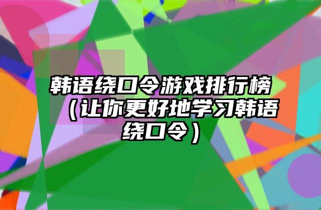 韩语绕口令游戏排行榜（让你更好地学习韩语绕口令）