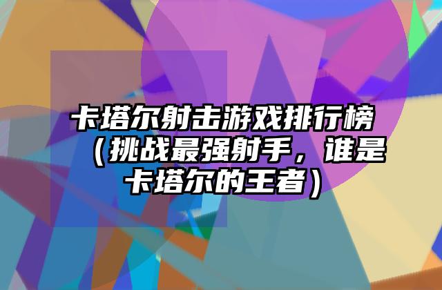 卡塔尔射击游戏排行榜（挑战最强射手，谁是卡塔尔的王者）