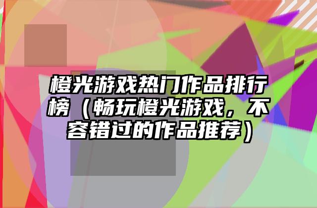 橙光游戏热门作品排行榜（畅玩橙光游戏，不容错过的作品推荐）