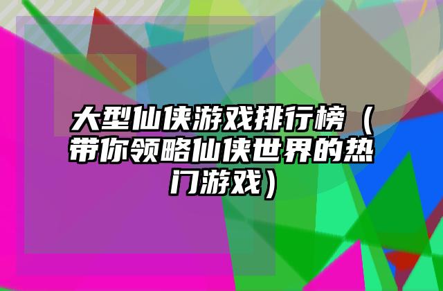 大型仙侠游戏排行榜（带你领略仙侠世界的热门游戏）