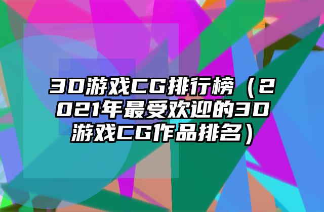 3D游戏CG排行榜（2021年最受欢迎的3D游戏CG作品排名）