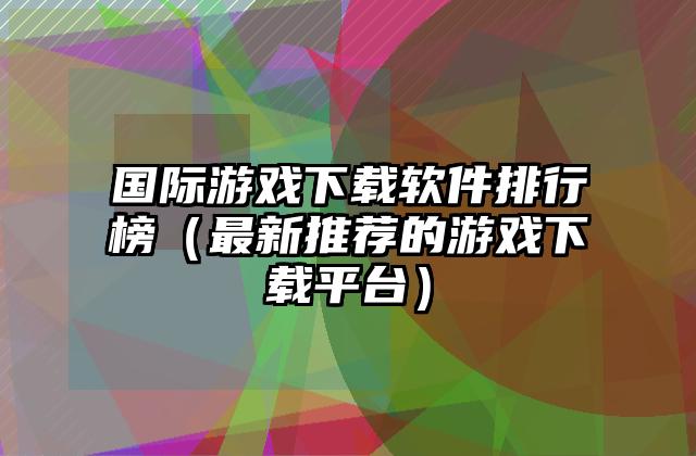 国际游戏下载软件排行榜（最新推荐的游戏下载平台）
