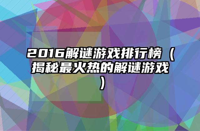 2016解谜游戏排行榜（揭秘最火热的解谜游戏）