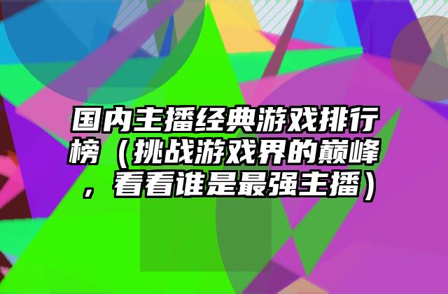 国内主播经典游戏排行榜（挑战游戏界的巅峰，看看谁是最强主播）
