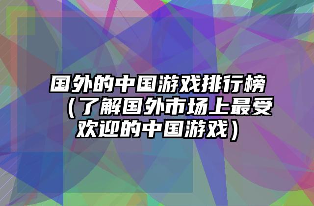 国外的中国游戏排行榜（了解国外市场上最受欢迎的中国游戏）
