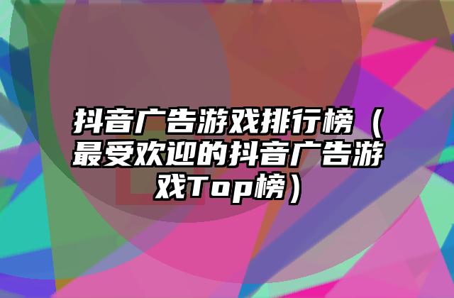 抖音广告游戏排行榜（最受欢迎的抖音广告游戏Top榜）