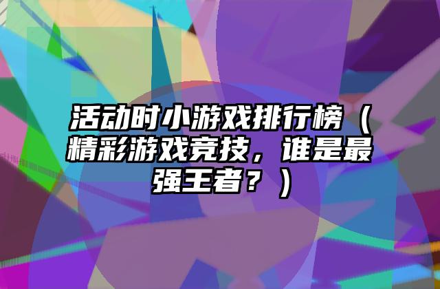 活动时小游戏排行榜（精彩游戏竞技，谁是最强王者？）