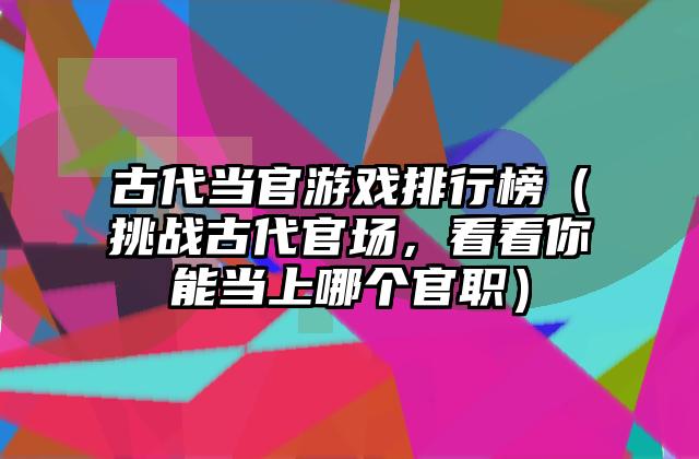 古代当官游戏排行榜（挑战古代官场，看看你能当上哪个官职）
