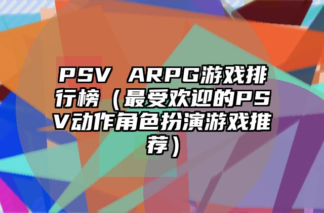 PSV ARPG游戏排行榜（最受欢迎的PSV动作角色扮演游戏推荐）