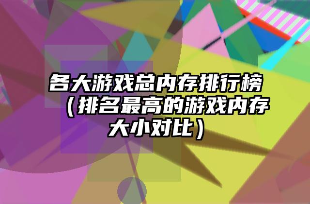 各大游戏总内存排行榜（排名最高的游戏内存大小对比）